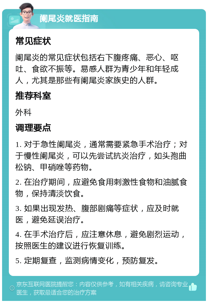 阑尾炎就医指南 常见症状 阑尾炎的常见症状包括右下腹疼痛、恶心、呕吐、食欲不振等。易感人群为青少年和年轻成人，尤其是那些有阑尾炎家族史的人群。 推荐科室 外科 调理要点 1. 对于急性阑尾炎，通常需要紧急手术治疗；对于慢性阑尾炎，可以先尝试抗炎治疗，如头孢曲松钠、甲硝唑等药物。 2. 在治疗期间，应避免食用刺激性食物和油腻食物，保持清淡饮食。 3. 如果出现发热、腹部剧痛等症状，应及时就医，避免延误治疗。 4. 在手术治疗后，应注意休息，避免剧烈运动，按照医生的建议进行恢复训练。 5. 定期复查，监测病情变化，预防复发。