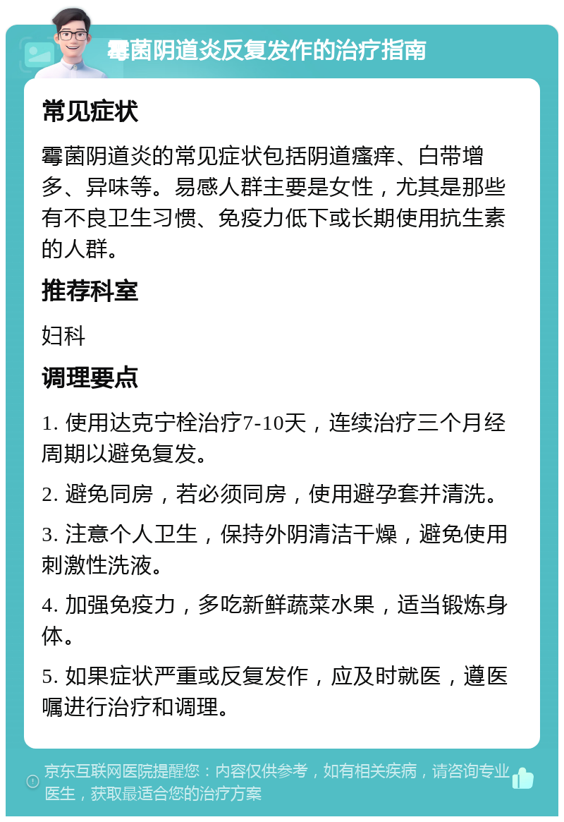 霉菌阴道炎反复发作的治疗指南 常见症状 霉菌阴道炎的常见症状包括阴道瘙痒、白带增多、异味等。易感人群主要是女性，尤其是那些有不良卫生习惯、免疫力低下或长期使用抗生素的人群。 推荐科室 妇科 调理要点 1. 使用达克宁栓治疗7-10天，连续治疗三个月经周期以避免复发。 2. 避免同房，若必须同房，使用避孕套并清洗。 3. 注意个人卫生，保持外阴清洁干燥，避免使用刺激性洗液。 4. 加强免疫力，多吃新鲜蔬菜水果，适当锻炼身体。 5. 如果症状严重或反复发作，应及时就医，遵医嘱进行治疗和调理。