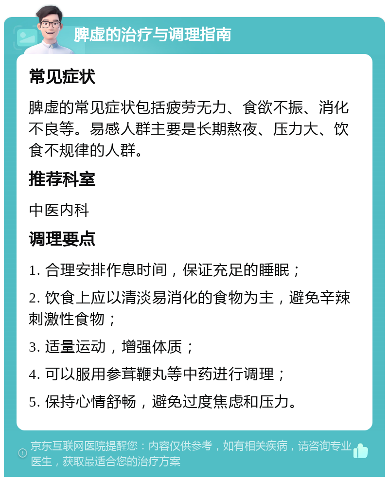 脾虚的治疗与调理指南 常见症状 脾虚的常见症状包括疲劳无力、食欲不振、消化不良等。易感人群主要是长期熬夜、压力大、饮食不规律的人群。 推荐科室 中医内科 调理要点 1. 合理安排作息时间，保证充足的睡眠； 2. 饮食上应以清淡易消化的食物为主，避免辛辣刺激性食物； 3. 适量运动，增强体质； 4. 可以服用参茸鞭丸等中药进行调理； 5. 保持心情舒畅，避免过度焦虑和压力。