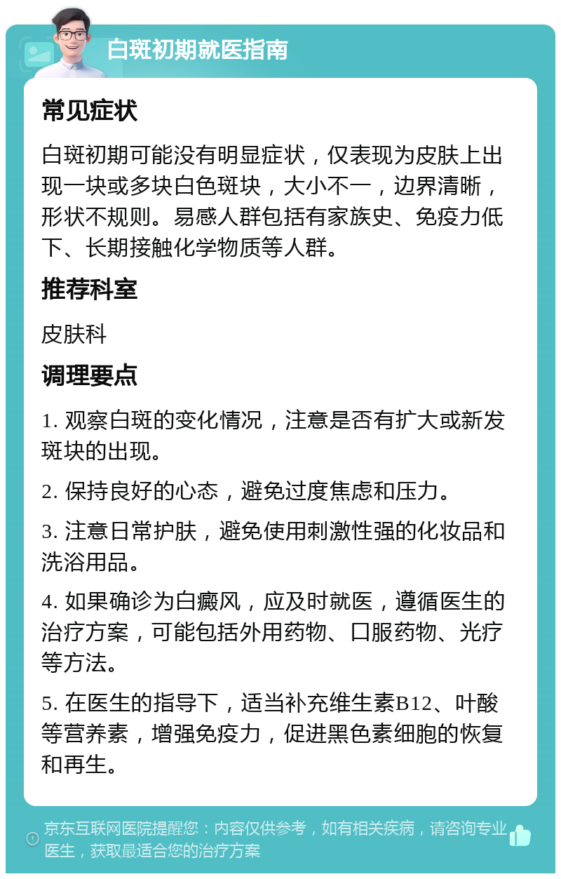 白斑初期就医指南 常见症状 白斑初期可能没有明显症状，仅表现为皮肤上出现一块或多块白色斑块，大小不一，边界清晰，形状不规则。易感人群包括有家族史、免疫力低下、长期接触化学物质等人群。 推荐科室 皮肤科 调理要点 1. 观察白斑的变化情况，注意是否有扩大或新发斑块的出现。 2. 保持良好的心态，避免过度焦虑和压力。 3. 注意日常护肤，避免使用刺激性强的化妆品和洗浴用品。 4. 如果确诊为白癜风，应及时就医，遵循医生的治疗方案，可能包括外用药物、口服药物、光疗等方法。 5. 在医生的指导下，适当补充维生素B12、叶酸等营养素，增强免疫力，促进黑色素细胞的恢复和再生。