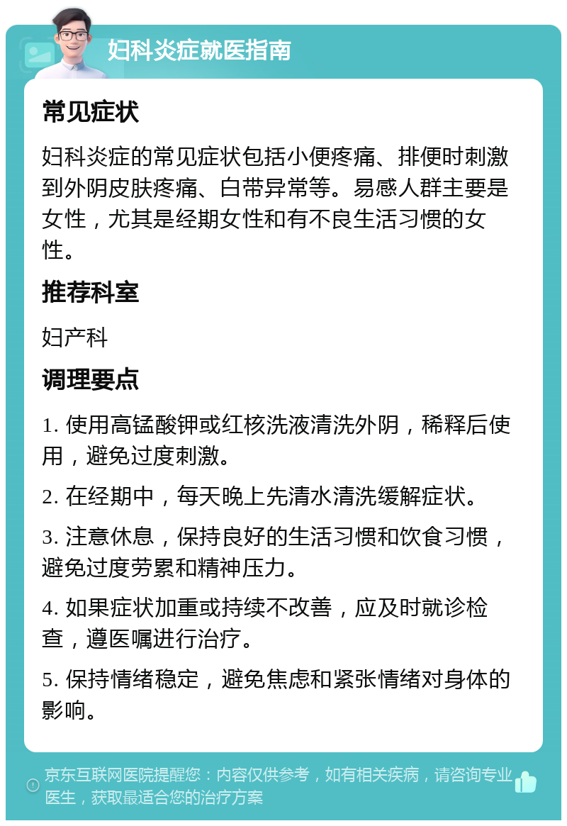 妇科炎症就医指南 常见症状 妇科炎症的常见症状包括小便疼痛、排便时刺激到外阴皮肤疼痛、白带异常等。易感人群主要是女性，尤其是经期女性和有不良生活习惯的女性。 推荐科室 妇产科 调理要点 1. 使用高锰酸钾或红核洗液清洗外阴，稀释后使用，避免过度刺激。 2. 在经期中，每天晚上先清水清洗缓解症状。 3. 注意休息，保持良好的生活习惯和饮食习惯，避免过度劳累和精神压力。 4. 如果症状加重或持续不改善，应及时就诊检查，遵医嘱进行治疗。 5. 保持情绪稳定，避免焦虑和紧张情绪对身体的影响。