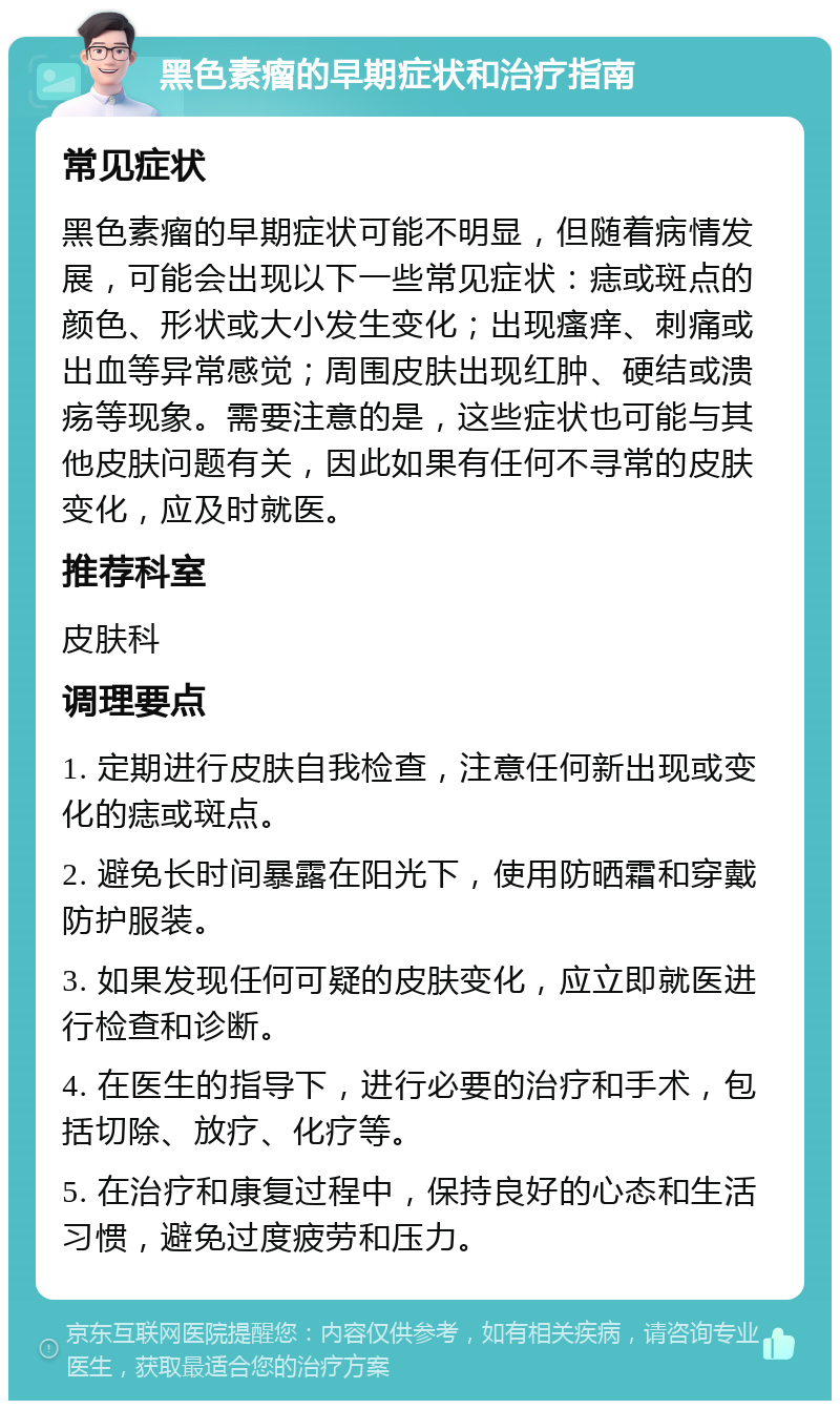 黑色素瘤的早期症状和治疗指南 常见症状 黑色素瘤的早期症状可能不明显，但随着病情发展，可能会出现以下一些常见症状：痣或斑点的颜色、形状或大小发生变化；出现瘙痒、刺痛或出血等异常感觉；周围皮肤出现红肿、硬结或溃疡等现象。需要注意的是，这些症状也可能与其他皮肤问题有关，因此如果有任何不寻常的皮肤变化，应及时就医。 推荐科室 皮肤科 调理要点 1. 定期进行皮肤自我检查，注意任何新出现或变化的痣或斑点。 2. 避免长时间暴露在阳光下，使用防晒霜和穿戴防护服装。 3. 如果发现任何可疑的皮肤变化，应立即就医进行检查和诊断。 4. 在医生的指导下，进行必要的治疗和手术，包括切除、放疗、化疗等。 5. 在治疗和康复过程中，保持良好的心态和生活习惯，避免过度疲劳和压力。