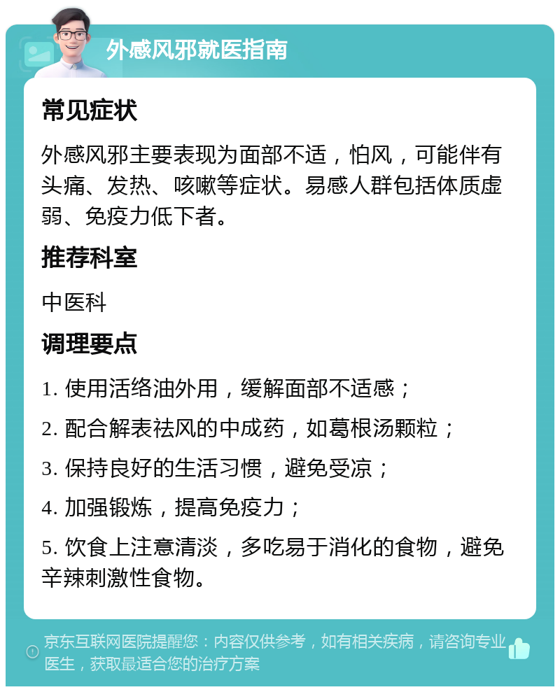 外感风邪就医指南 常见症状 外感风邪主要表现为面部不适，怕风，可能伴有头痛、发热、咳嗽等症状。易感人群包括体质虚弱、免疫力低下者。 推荐科室 中医科 调理要点 1. 使用活络油外用，缓解面部不适感； 2. 配合解表祛风的中成药，如葛根汤颗粒； 3. 保持良好的生活习惯，避免受凉； 4. 加强锻炼，提高免疫力； 5. 饮食上注意清淡，多吃易于消化的食物，避免辛辣刺激性食物。