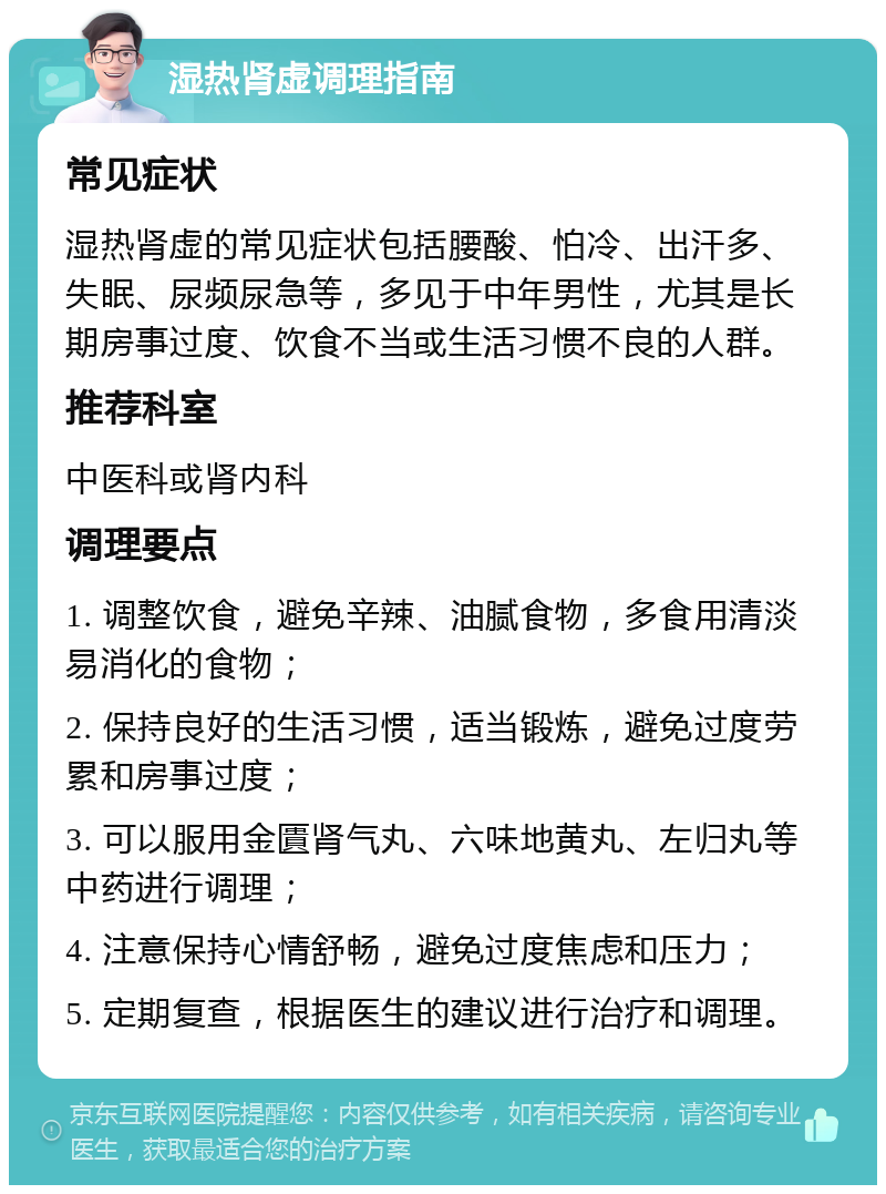 湿热肾虚调理指南 常见症状 湿热肾虚的常见症状包括腰酸、怕冷、出汗多、失眠、尿频尿急等，多见于中年男性，尤其是长期房事过度、饮食不当或生活习惯不良的人群。 推荐科室 中医科或肾内科 调理要点 1. 调整饮食，避免辛辣、油腻食物，多食用清淡易消化的食物； 2. 保持良好的生活习惯，适当锻炼，避免过度劳累和房事过度； 3. 可以服用金匱肾气丸、六味地黄丸、左归丸等中药进行调理； 4. 注意保持心情舒畅，避免过度焦虑和压力； 5. 定期复查，根据医生的建议进行治疗和调理。