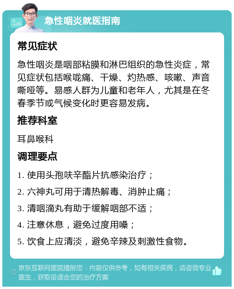 急性咽炎就医指南 常见症状 急性咽炎是咽部粘膜和淋巴组织的急性炎症，常见症状包括喉咙痛、干燥、灼热感、咳嗽、声音嘶哑等。易感人群为儿童和老年人，尤其是在冬春季节或气候变化时更容易发病。 推荐科室 耳鼻喉科 调理要点 1. 使用头孢呋辛酯片抗感染治疗； 2. 六神丸可用于清热解毒、消肿止痛； 3. 清咽滴丸有助于缓解咽部不适； 4. 注意休息，避免过度用嗓； 5. 饮食上应清淡，避免辛辣及刺激性食物。