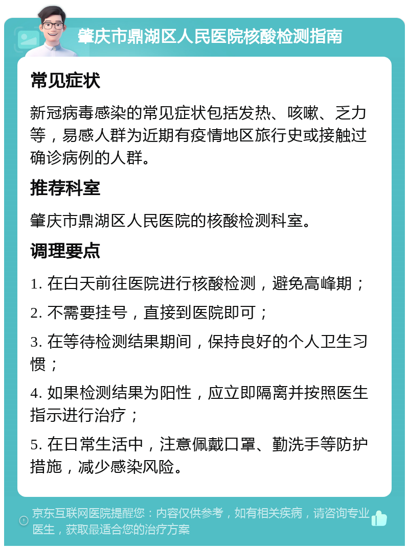 肇庆市鼎湖区人民医院核酸检测指南 常见症状 新冠病毒感染的常见症状包括发热、咳嗽、乏力等，易感人群为近期有疫情地区旅行史或接触过确诊病例的人群。 推荐科室 肇庆市鼎湖区人民医院的核酸检测科室。 调理要点 1. 在白天前往医院进行核酸检测，避免高峰期； 2. 不需要挂号，直接到医院即可； 3. 在等待检测结果期间，保持良好的个人卫生习惯； 4. 如果检测结果为阳性，应立即隔离并按照医生指示进行治疗； 5. 在日常生活中，注意佩戴口罩、勤洗手等防护措施，减少感染风险。