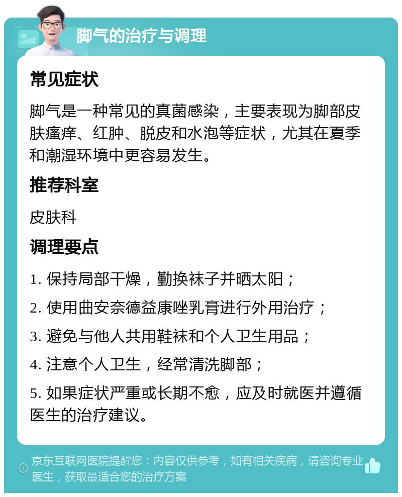 脚气的治疗与调理 常见症状 脚气是一种常见的真菌感染，主要表现为脚部皮肤瘙痒、红肿、脱皮和水泡等症状，尤其在夏季和潮湿环境中更容易发生。 推荐科室 皮肤科 调理要点 1. 保持局部干燥，勤换袜子并晒太阳； 2. 使用曲安奈德益康唑乳膏进行外用治疗； 3. 避免与他人共用鞋袜和个人卫生用品； 4. 注意个人卫生，经常清洗脚部； 5. 如果症状严重或长期不愈，应及时就医并遵循医生的治疗建议。