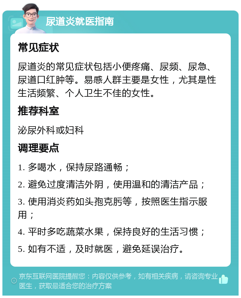 尿道炎就医指南 常见症状 尿道炎的常见症状包括小便疼痛、尿频、尿急、尿道口红肿等。易感人群主要是女性，尤其是性生活频繁、个人卫生不佳的女性。 推荐科室 泌尿外科或妇科 调理要点 1. 多喝水，保持尿路通畅； 2. 避免过度清洁外阴，使用温和的清洁产品； 3. 使用消炎药如头孢克肟等，按照医生指示服用； 4. 平时多吃蔬菜水果，保持良好的生活习惯； 5. 如有不适，及时就医，避免延误治疗。