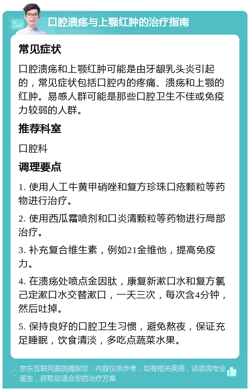 口腔溃疡与上颚红肿的治疗指南 常见症状 口腔溃疡和上颚红肿可能是由牙龈乳头炎引起的，常见症状包括口腔内的疼痛、溃疡和上颚的红肿。易感人群可能是那些口腔卫生不佳或免疫力较弱的人群。 推荐科室 口腔科 调理要点 1. 使用人工牛黄甲硝唑和复方珍珠口疮颗粒等药物进行治疗。 2. 使用西瓜霜喷剂和口炎清颗粒等药物进行局部治疗。 3. 补充复合维生素，例如21金维他，提高免疫力。 4. 在溃疡处喷点金因肽，康复新漱口水和复方氯己定漱口水交替漱口，一天三次，每次含4分钟，然后吐掉。 5. 保持良好的口腔卫生习惯，避免熬夜，保证充足睡眠，饮食清淡，多吃点蔬菜水果。