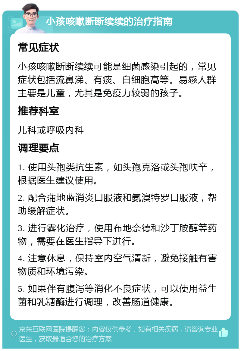 小孩咳嗽断断续续的治疗指南 常见症状 小孩咳嗽断断续续可能是细菌感染引起的，常见症状包括流鼻涕、有痰、白细胞高等。易感人群主要是儿童，尤其是免疫力较弱的孩子。 推荐科室 儿科或呼吸内科 调理要点 1. 使用头孢类抗生素，如头孢克洛或头孢呋辛，根据医生建议使用。 2. 配合蒲地蓝消炎口服液和氨溴特罗口服液，帮助缓解症状。 3. 进行雾化治疗，使用布地奈德和沙丁胺醇等药物，需要在医生指导下进行。 4. 注意休息，保持室内空气清新，避免接触有害物质和环境污染。 5. 如果伴有腹泻等消化不良症状，可以使用益生菌和乳糖酶进行调理，改善肠道健康。