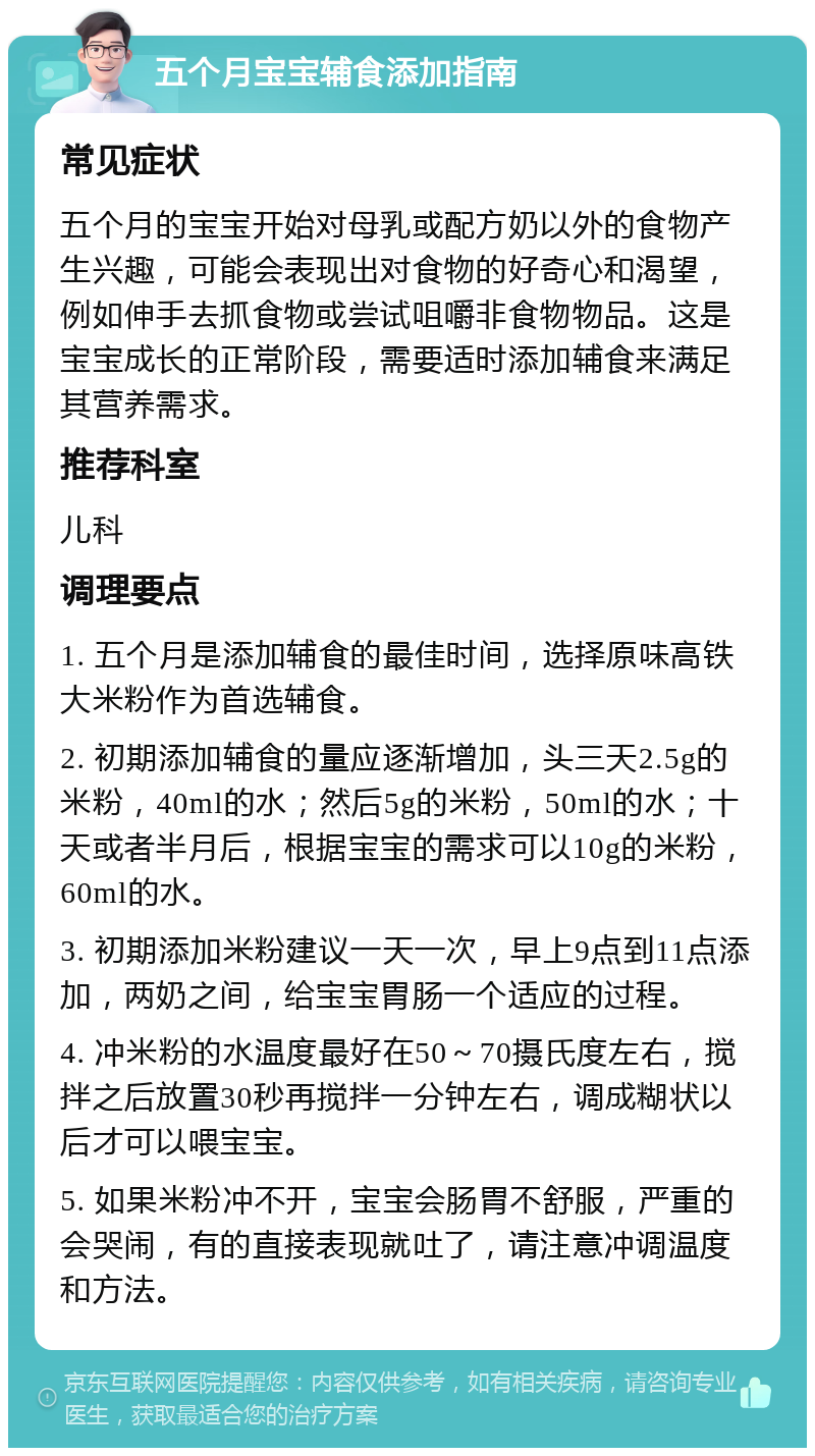 五个月宝宝辅食添加指南 常见症状 五个月的宝宝开始对母乳或配方奶以外的食物产生兴趣，可能会表现出对食物的好奇心和渴望，例如伸手去抓食物或尝试咀嚼非食物物品。这是宝宝成长的正常阶段，需要适时添加辅食来满足其营养需求。 推荐科室 儿科 调理要点 1. 五个月是添加辅食的最佳时间，选择原味高铁大米粉作为首选辅食。 2. 初期添加辅食的量应逐渐增加，头三天2.5g的米粉，40ml的水；然后5g的米粉，50ml的水；十天或者半月后，根据宝宝的需求可以10g的米粉，60ml的水。 3. 初期添加米粉建议一天一次，早上9点到11点添加，两奶之间，给宝宝胃肠一个适应的过程。 4. 冲米粉的水温度最好在50～70摄氏度左右，搅拌之后放置30秒再搅拌一分钟左右，调成糊状以后才可以喂宝宝。 5. 如果米粉冲不开，宝宝会肠胃不舒服，严重的会哭闹，有的直接表现就吐了，请注意冲调温度和方法。