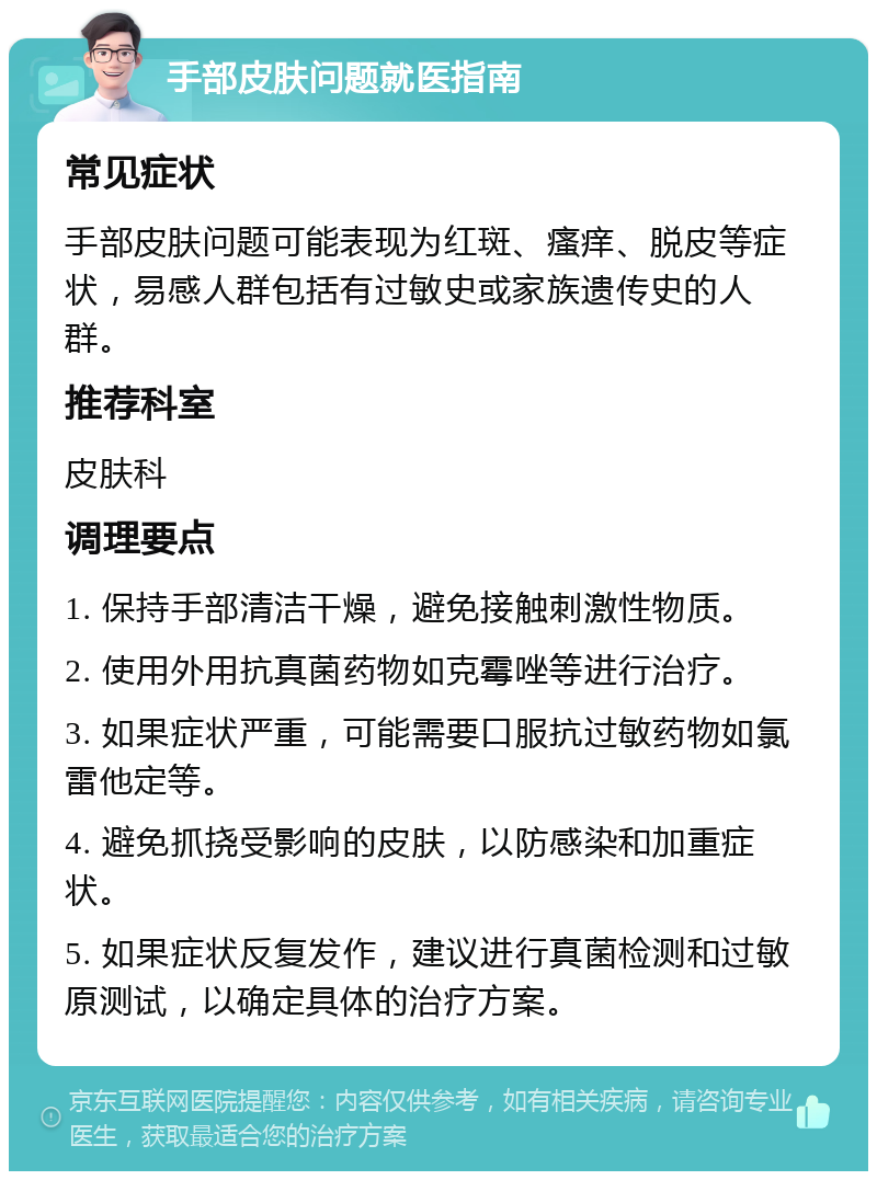 手部皮肤问题就医指南 常见症状 手部皮肤问题可能表现为红斑、瘙痒、脱皮等症状，易感人群包括有过敏史或家族遗传史的人群。 推荐科室 皮肤科 调理要点 1. 保持手部清洁干燥，避免接触刺激性物质。 2. 使用外用抗真菌药物如克霉唑等进行治疗。 3. 如果症状严重，可能需要口服抗过敏药物如氯雷他定等。 4. 避免抓挠受影响的皮肤，以防感染和加重症状。 5. 如果症状反复发作，建议进行真菌检测和过敏原测试，以确定具体的治疗方案。