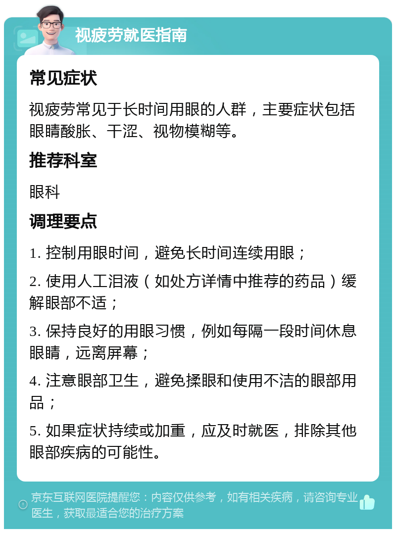 视疲劳就医指南 常见症状 视疲劳常见于长时间用眼的人群，主要症状包括眼睛酸胀、干涩、视物模糊等。 推荐科室 眼科 调理要点 1. 控制用眼时间，避免长时间连续用眼； 2. 使用人工泪液（如处方详情中推荐的药品）缓解眼部不适； 3. 保持良好的用眼习惯，例如每隔一段时间休息眼睛，远离屏幕； 4. 注意眼部卫生，避免揉眼和使用不洁的眼部用品； 5. 如果症状持续或加重，应及时就医，排除其他眼部疾病的可能性。