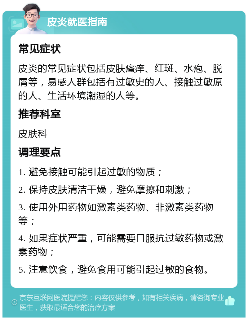 皮炎就医指南 常见症状 皮炎的常见症状包括皮肤瘙痒、红斑、水疱、脱屑等，易感人群包括有过敏史的人、接触过敏原的人、生活环境潮湿的人等。 推荐科室 皮肤科 调理要点 1. 避免接触可能引起过敏的物质； 2. 保持皮肤清洁干燥，避免摩擦和刺激； 3. 使用外用药物如激素类药物、非激素类药物等； 4. 如果症状严重，可能需要口服抗过敏药物或激素药物； 5. 注意饮食，避免食用可能引起过敏的食物。