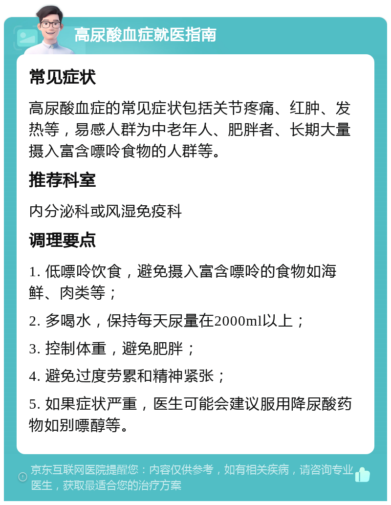 高尿酸血症就医指南 常见症状 高尿酸血症的常见症状包括关节疼痛、红肿、发热等，易感人群为中老年人、肥胖者、长期大量摄入富含嘌呤食物的人群等。 推荐科室 内分泌科或风湿免疫科 调理要点 1. 低嘌呤饮食，避免摄入富含嘌呤的食物如海鲜、肉类等； 2. 多喝水，保持每天尿量在2000ml以上； 3. 控制体重，避免肥胖； 4. 避免过度劳累和精神紧张； 5. 如果症状严重，医生可能会建议服用降尿酸药物如别嘌醇等。