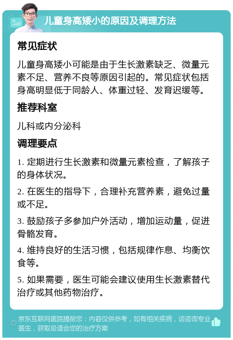 儿童身高矮小的原因及调理方法 常见症状 儿童身高矮小可能是由于生长激素缺乏、微量元素不足、营养不良等原因引起的。常见症状包括身高明显低于同龄人、体重过轻、发育迟缓等。 推荐科室 儿科或内分泌科 调理要点 1. 定期进行生长激素和微量元素检查，了解孩子的身体状况。 2. 在医生的指导下，合理补充营养素，避免过量或不足。 3. 鼓励孩子多参加户外活动，增加运动量，促进骨骼发育。 4. 维持良好的生活习惯，包括规律作息、均衡饮食等。 5. 如果需要，医生可能会建议使用生长激素替代治疗或其他药物治疗。