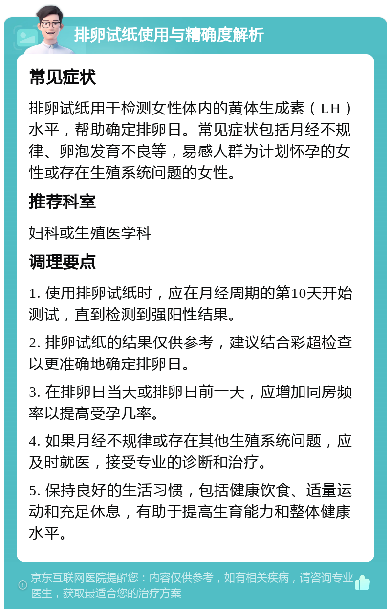 排卵试纸使用与精确度解析 常见症状 排卵试纸用于检测女性体内的黄体生成素（LH）水平，帮助确定排卵日。常见症状包括月经不规律、卵泡发育不良等，易感人群为计划怀孕的女性或存在生殖系统问题的女性。 推荐科室 妇科或生殖医学科 调理要点 1. 使用排卵试纸时，应在月经周期的第10天开始测试，直到检测到强阳性结果。 2. 排卵试纸的结果仅供参考，建议结合彩超检查以更准确地确定排卵日。 3. 在排卵日当天或排卵日前一天，应增加同房频率以提高受孕几率。 4. 如果月经不规律或存在其他生殖系统问题，应及时就医，接受专业的诊断和治疗。 5. 保持良好的生活习惯，包括健康饮食、适量运动和充足休息，有助于提高生育能力和整体健康水平。