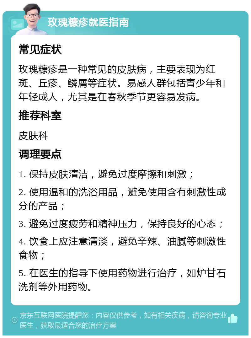 玫瑰糠疹就医指南 常见症状 玫瑰糠疹是一种常见的皮肤病，主要表现为红斑、丘疹、鳞屑等症状。易感人群包括青少年和年轻成人，尤其是在春秋季节更容易发病。 推荐科室 皮肤科 调理要点 1. 保持皮肤清洁，避免过度摩擦和刺激； 2. 使用温和的洗浴用品，避免使用含有刺激性成分的产品； 3. 避免过度疲劳和精神压力，保持良好的心态； 4. 饮食上应注意清淡，避免辛辣、油腻等刺激性食物； 5. 在医生的指导下使用药物进行治疗，如炉甘石洗剂等外用药物。