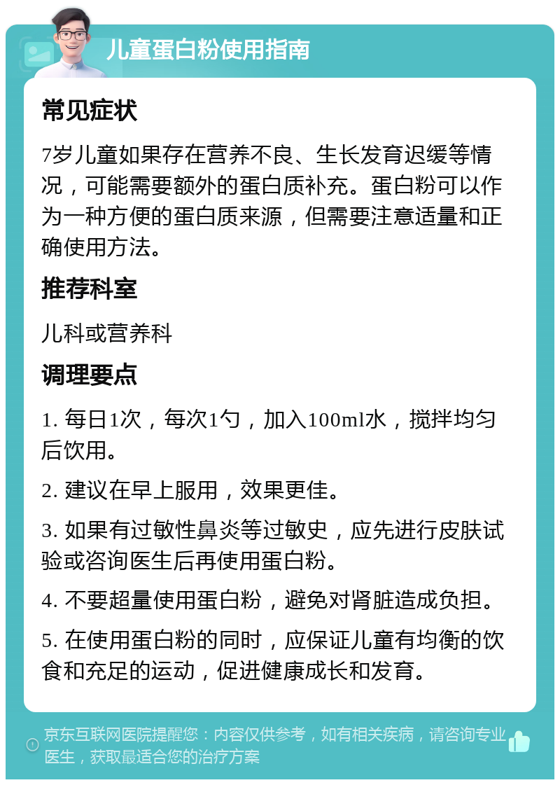 儿童蛋白粉使用指南 常见症状 7岁儿童如果存在营养不良、生长发育迟缓等情况，可能需要额外的蛋白质补充。蛋白粉可以作为一种方便的蛋白质来源，但需要注意适量和正确使用方法。 推荐科室 儿科或营养科 调理要点 1. 每日1次，每次1勺，加入100ml水，搅拌均匀后饮用。 2. 建议在早上服用，效果更佳。 3. 如果有过敏性鼻炎等过敏史，应先进行皮肤试验或咨询医生后再使用蛋白粉。 4. 不要超量使用蛋白粉，避免对肾脏造成负担。 5. 在使用蛋白粉的同时，应保证儿童有均衡的饮食和充足的运动，促进健康成长和发育。