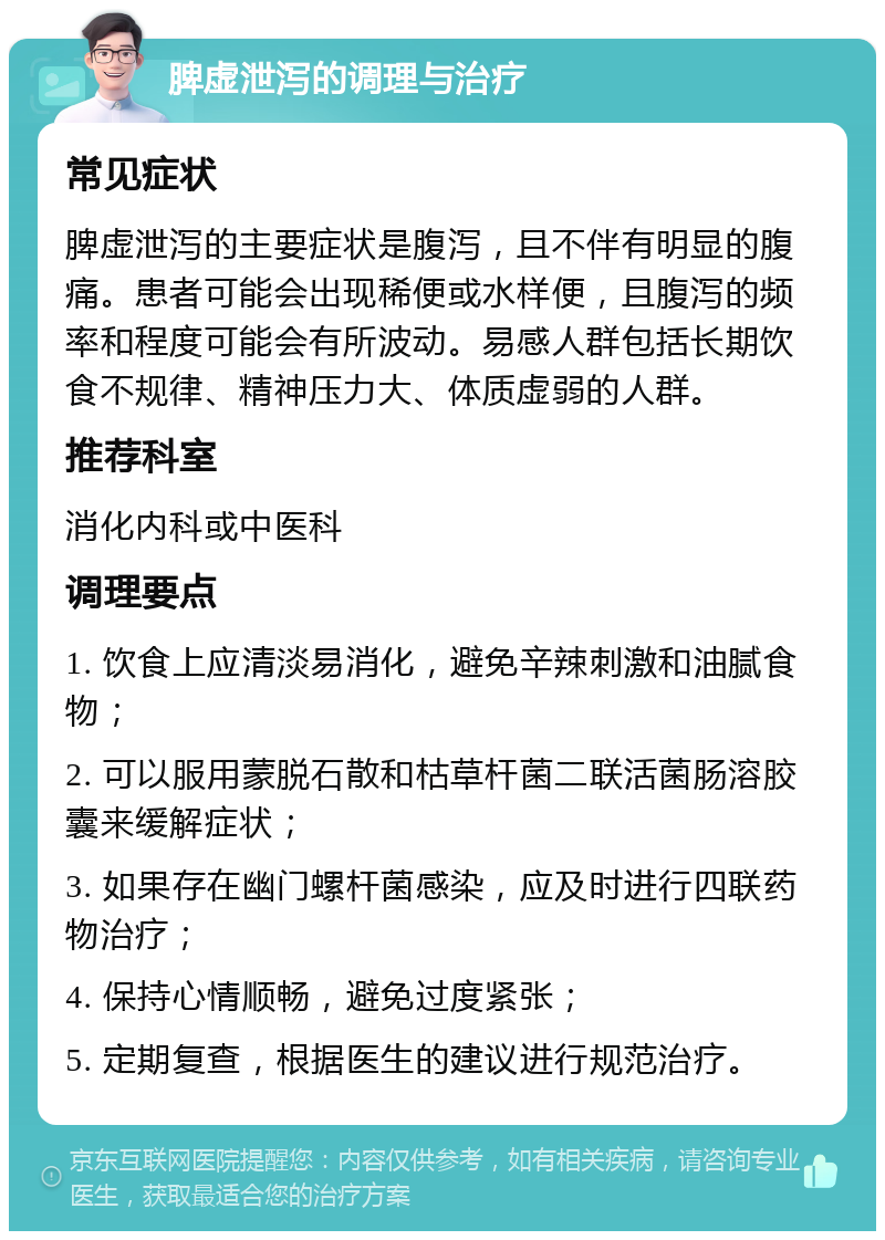 脾虚泄泻的调理与治疗 常见症状 脾虚泄泻的主要症状是腹泻，且不伴有明显的腹痛。患者可能会出现稀便或水样便，且腹泻的频率和程度可能会有所波动。易感人群包括长期饮食不规律、精神压力大、体质虚弱的人群。 推荐科室 消化内科或中医科 调理要点 1. 饮食上应清淡易消化，避免辛辣刺激和油腻食物； 2. 可以服用蒙脱石散和枯草杆菌二联活菌肠溶胶囊来缓解症状； 3. 如果存在幽门螺杆菌感染，应及时进行四联药物治疗； 4. 保持心情顺畅，避免过度紧张； 5. 定期复查，根据医生的建议进行规范治疗。