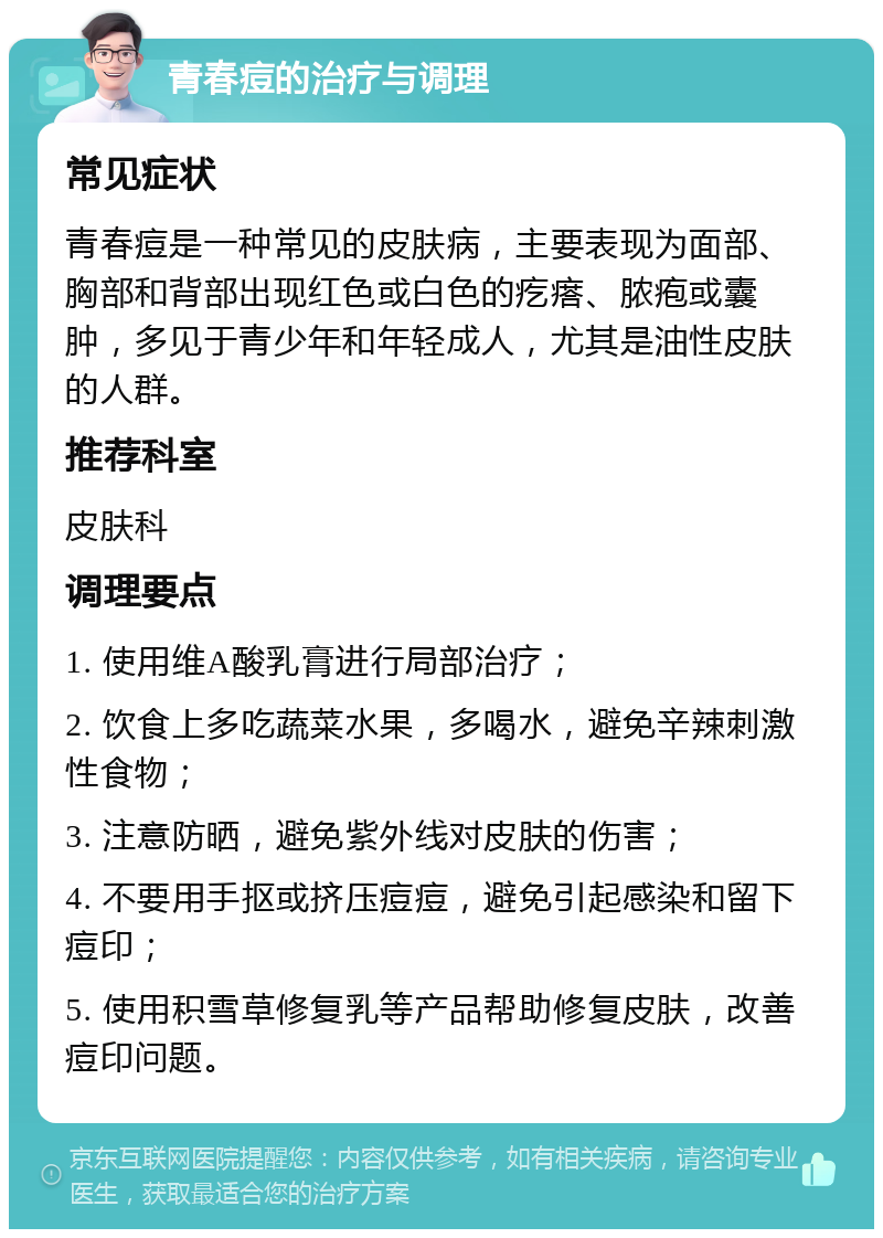 青春痘的治疗与调理 常见症状 青春痘是一种常见的皮肤病，主要表现为面部、胸部和背部出现红色或白色的疙瘩、脓疱或囊肿，多见于青少年和年轻成人，尤其是油性皮肤的人群。 推荐科室 皮肤科 调理要点 1. 使用维A酸乳膏进行局部治疗； 2. 饮食上多吃蔬菜水果，多喝水，避免辛辣刺激性食物； 3. 注意防晒，避免紫外线对皮肤的伤害； 4. 不要用手抠或挤压痘痘，避免引起感染和留下痘印； 5. 使用积雪草修复乳等产品帮助修复皮肤，改善痘印问题。