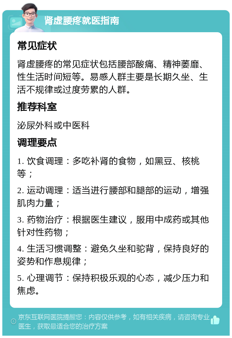 肾虚腰疼就医指南 常见症状 肾虚腰疼的常见症状包括腰部酸痛、精神萎靡、性生活时间短等。易感人群主要是长期久坐、生活不规律或过度劳累的人群。 推荐科室 泌尿外科或中医科 调理要点 1. 饮食调理：多吃补肾的食物，如黑豆、核桃等； 2. 运动调理：适当进行腰部和腿部的运动，增强肌肉力量； 3. 药物治疗：根据医生建议，服用中成药或其他针对性药物； 4. 生活习惯调整：避免久坐和驼背，保持良好的姿势和作息规律； 5. 心理调节：保持积极乐观的心态，减少压力和焦虑。