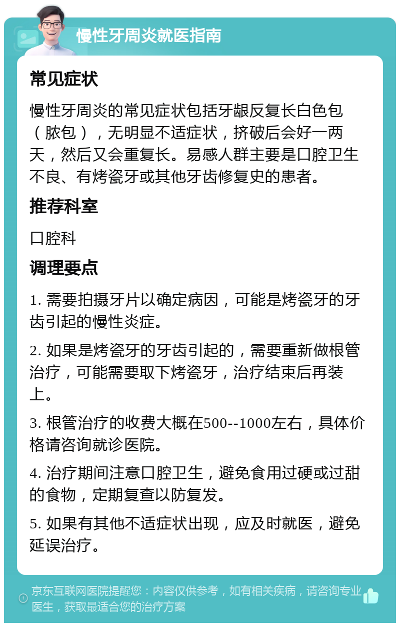 慢性牙周炎就医指南 常见症状 慢性牙周炎的常见症状包括牙龈反复长白色包（脓包），无明显不适症状，挤破后会好一两天，然后又会重复长。易感人群主要是口腔卫生不良、有烤瓷牙或其他牙齿修复史的患者。 推荐科室 口腔科 调理要点 1. 需要拍摄牙片以确定病因，可能是烤瓷牙的牙齿引起的慢性炎症。 2. 如果是烤瓷牙的牙齿引起的，需要重新做根管治疗，可能需要取下烤瓷牙，治疗结束后再装上。 3. 根管治疗的收费大概在500--1000左右，具体价格请咨询就诊医院。 4. 治疗期间注意口腔卫生，避免食用过硬或过甜的食物，定期复查以防复发。 5. 如果有其他不适症状出现，应及时就医，避免延误治疗。