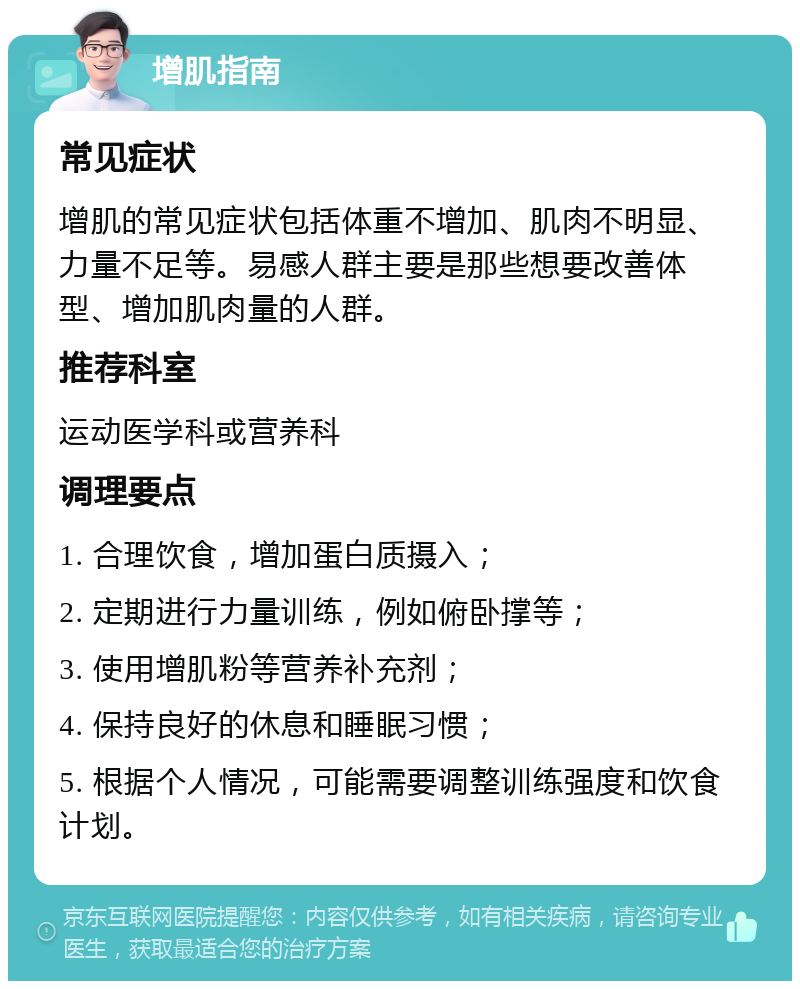 增肌指南 常见症状 增肌的常见症状包括体重不增加、肌肉不明显、力量不足等。易感人群主要是那些想要改善体型、增加肌肉量的人群。 推荐科室 运动医学科或营养科 调理要点 1. 合理饮食，增加蛋白质摄入； 2. 定期进行力量训练，例如俯卧撑等； 3. 使用增肌粉等营养补充剂； 4. 保持良好的休息和睡眠习惯； 5. 根据个人情况，可能需要调整训练强度和饮食计划。