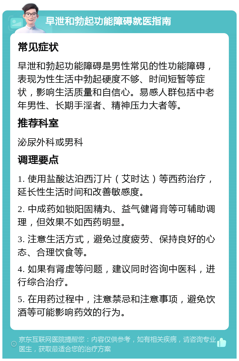 早泄和勃起功能障碍就医指南 常见症状 早泄和勃起功能障碍是男性常见的性功能障碍，表现为性生活中勃起硬度不够、时间短暂等症状，影响生活质量和自信心。易感人群包括中老年男性、长期手淫者、精神压力大者等。 推荐科室 泌尿外科或男科 调理要点 1. 使用盐酸达泊西汀片（艾时达）等西药治疗，延长性生活时间和改善敏感度。 2. 中成药如锁阳固精丸、益气健肾膏等可辅助调理，但效果不如西药明显。 3. 注意生活方式，避免过度疲劳、保持良好的心态、合理饮食等。 4. 如果有肾虚等问题，建议同时咨询中医科，进行综合治疗。 5. 在用药过程中，注意禁忌和注意事项，避免饮酒等可能影响药效的行为。