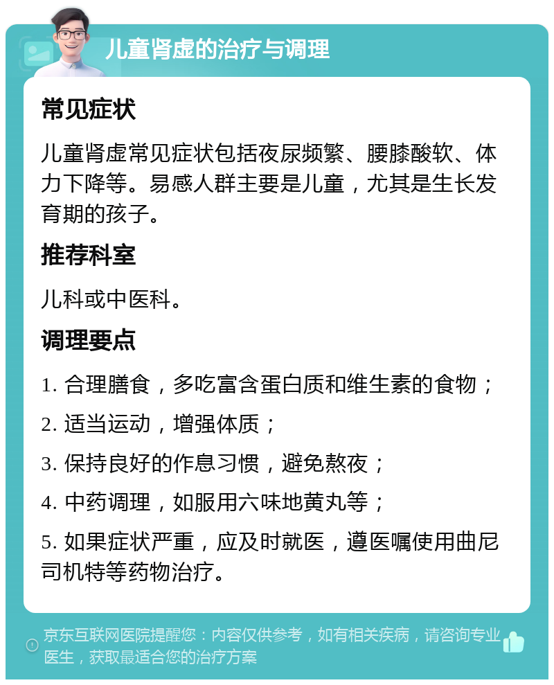 儿童肾虚的治疗与调理 常见症状 儿童肾虚常见症状包括夜尿频繁、腰膝酸软、体力下降等。易感人群主要是儿童，尤其是生长发育期的孩子。 推荐科室 儿科或中医科。 调理要点 1. 合理膳食，多吃富含蛋白质和维生素的食物； 2. 适当运动，增强体质； 3. 保持良好的作息习惯，避免熬夜； 4. 中药调理，如服用六味地黄丸等； 5. 如果症状严重，应及时就医，遵医嘱使用曲尼司机特等药物治疗。