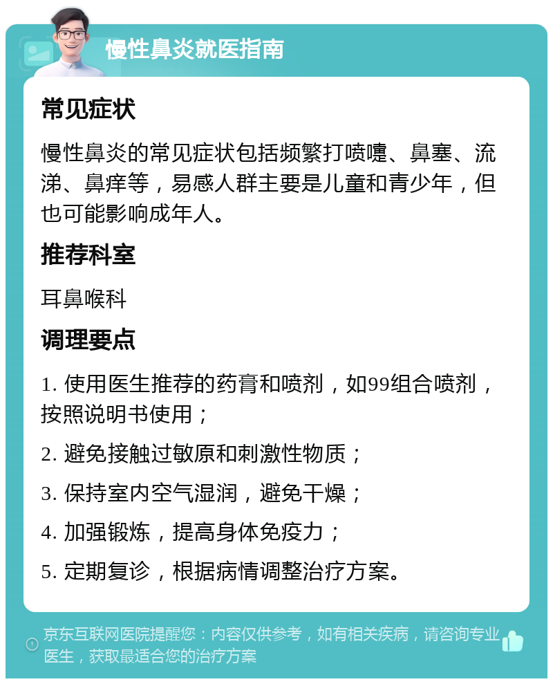 慢性鼻炎就医指南 常见症状 慢性鼻炎的常见症状包括频繁打喷嚏、鼻塞、流涕、鼻痒等，易感人群主要是儿童和青少年，但也可能影响成年人。 推荐科室 耳鼻喉科 调理要点 1. 使用医生推荐的药膏和喷剂，如99组合喷剂，按照说明书使用； 2. 避免接触过敏原和刺激性物质； 3. 保持室内空气湿润，避免干燥； 4. 加强锻炼，提高身体免疫力； 5. 定期复诊，根据病情调整治疗方案。