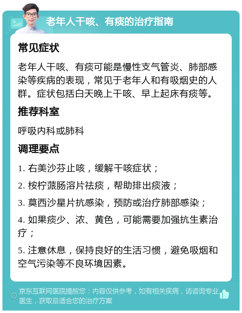 老年人干咳、有痰的治疗指南 常见症状 老年人干咳、有痰可能是慢性支气管炎、肺部感染等疾病的表现，常见于老年人和有吸烟史的人群。症状包括白天晚上干咳、早上起床有痰等。 推荐科室 呼吸内科或肺科 调理要点 1. 右美沙芬止咳，缓解干咳症状； 2. 桉柠蒎肠溶片祛痰，帮助排出痰液； 3. 莫西沙星片抗感染，预防或治疗肺部感染； 4. 如果痰少、浓、黄色，可能需要加强抗生素治疗； 5. 注意休息，保持良好的生活习惯，避免吸烟和空气污染等不良环境因素。