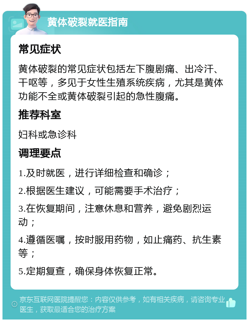 黄体破裂就医指南 常见症状 黄体破裂的常见症状包括左下腹剧痛、出冷汗、干呕等，多见于女性生殖系统疾病，尤其是黄体功能不全或黄体破裂引起的急性腹痛。 推荐科室 妇科或急诊科 调理要点 1.及时就医，进行详细检查和确诊； 2.根据医生建议，可能需要手术治疗； 3.在恢复期间，注意休息和营养，避免剧烈运动； 4.遵循医嘱，按时服用药物，如止痛药、抗生素等； 5.定期复查，确保身体恢复正常。