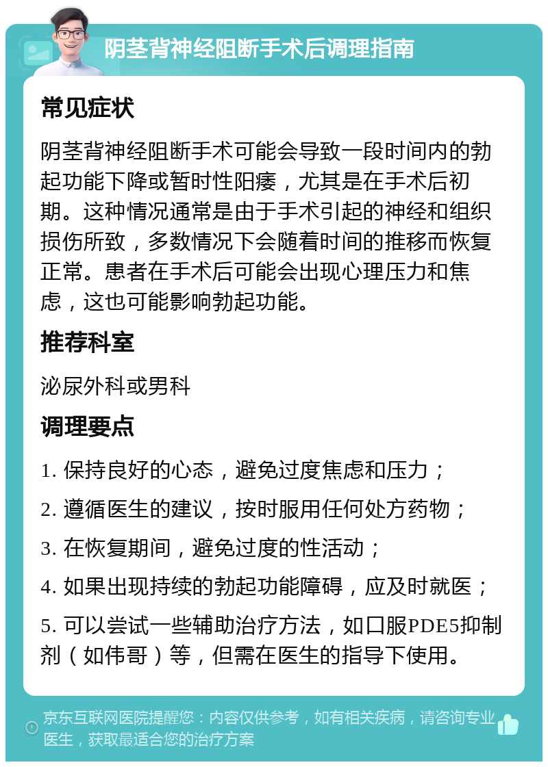 阴茎背神经阻断手术后调理指南 常见症状 阴茎背神经阻断手术可能会导致一段时间内的勃起功能下降或暂时性阳痿，尤其是在手术后初期。这种情况通常是由于手术引起的神经和组织损伤所致，多数情况下会随着时间的推移而恢复正常。患者在手术后可能会出现心理压力和焦虑，这也可能影响勃起功能。 推荐科室 泌尿外科或男科 调理要点 1. 保持良好的心态，避免过度焦虑和压力； 2. 遵循医生的建议，按时服用任何处方药物； 3. 在恢复期间，避免过度的性活动； 4. 如果出现持续的勃起功能障碍，应及时就医； 5. 可以尝试一些辅助治疗方法，如口服PDE5抑制剂（如伟哥）等，但需在医生的指导下使用。