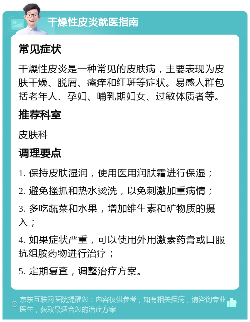 干燥性皮炎就医指南 常见症状 干燥性皮炎是一种常见的皮肤病，主要表现为皮肤干燥、脱屑、瘙痒和红斑等症状。易感人群包括老年人、孕妇、哺乳期妇女、过敏体质者等。 推荐科室 皮肤科 调理要点 1. 保持皮肤湿润，使用医用润肤霜进行保湿； 2. 避免搔抓和热水烫洗，以免刺激加重病情； 3. 多吃蔬菜和水果，增加维生素和矿物质的摄入； 4. 如果症状严重，可以使用外用激素药膏或口服抗组胺药物进行治疗； 5. 定期复查，调整治疗方案。