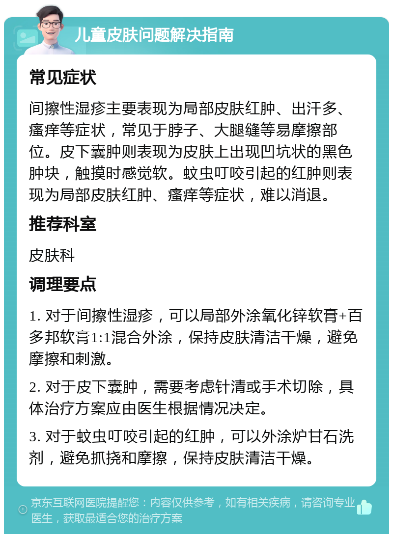 儿童皮肤问题解决指南 常见症状 间擦性湿疹主要表现为局部皮肤红肿、出汗多、瘙痒等症状，常见于脖子、大腿缝等易摩擦部位。皮下囊肿则表现为皮肤上出现凹坑状的黑色肿块，触摸时感觉软。蚊虫叮咬引起的红肿则表现为局部皮肤红肿、瘙痒等症状，难以消退。 推荐科室 皮肤科 调理要点 1. 对于间擦性湿疹，可以局部外涂氧化锌软膏+百多邦软膏1:1混合外涂，保持皮肤清洁干燥，避免摩擦和刺激。 2. 对于皮下囊肿，需要考虑针清或手术切除，具体治疗方案应由医生根据情况决定。 3. 对于蚊虫叮咬引起的红肿，可以外涂炉甘石洗剂，避免抓挠和摩擦，保持皮肤清洁干燥。