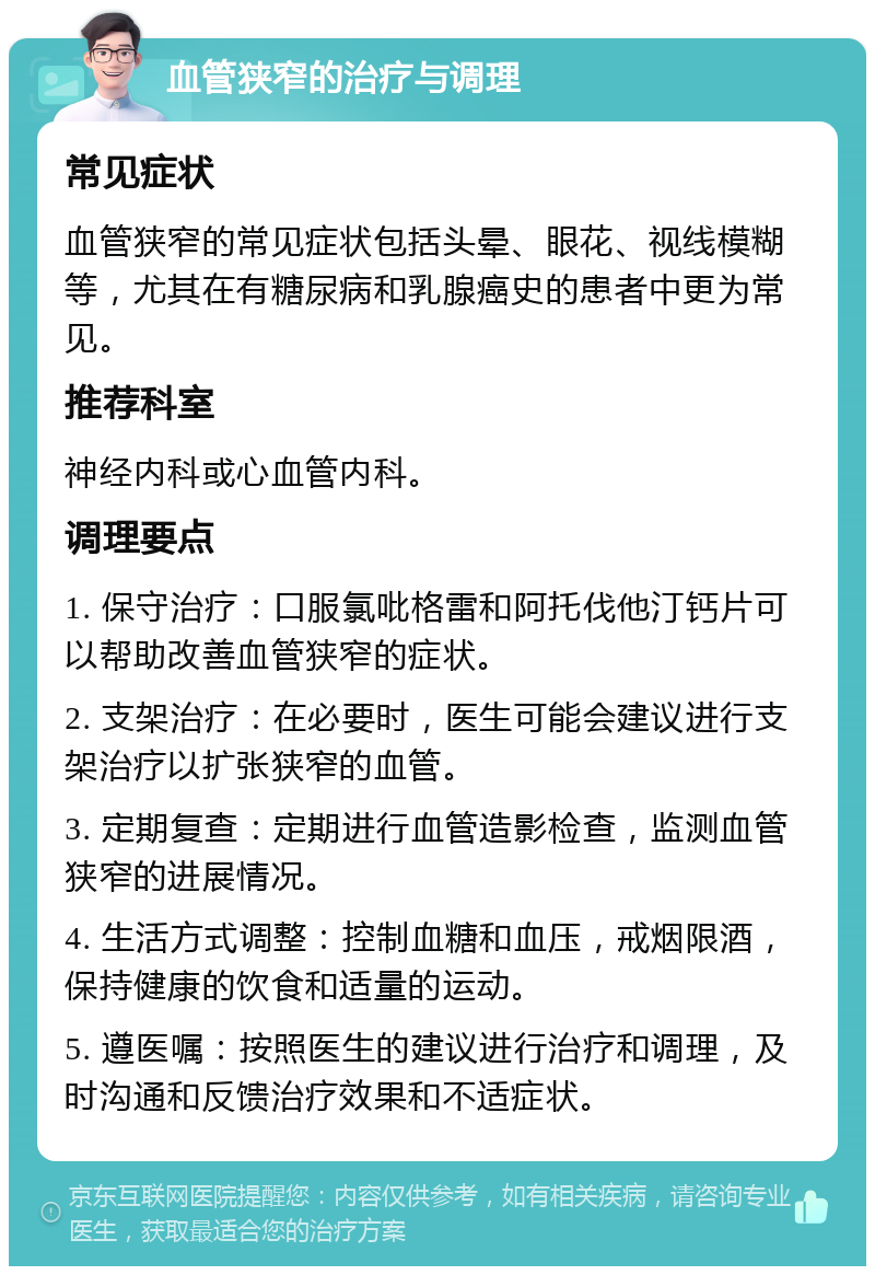 血管狭窄的治疗与调理 常见症状 血管狭窄的常见症状包括头晕、眼花、视线模糊等，尤其在有糖尿病和乳腺癌史的患者中更为常见。 推荐科室 神经内科或心血管内科。 调理要点 1. 保守治疗：口服氯吡格雷和阿托伐他汀钙片可以帮助改善血管狭窄的症状。 2. 支架治疗：在必要时，医生可能会建议进行支架治疗以扩张狭窄的血管。 3. 定期复查：定期进行血管造影检查，监测血管狭窄的进展情况。 4. 生活方式调整：控制血糖和血压，戒烟限酒，保持健康的饮食和适量的运动。 5. 遵医嘱：按照医生的建议进行治疗和调理，及时沟通和反馈治疗效果和不适症状。