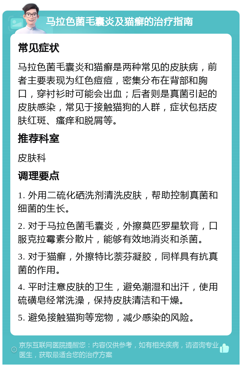 马拉色菌毛囊炎及猫癣的治疗指南 常见症状 马拉色菌毛囊炎和猫癣是两种常见的皮肤病，前者主要表现为红色痘痘，密集分布在背部和胸口，穿衬衫时可能会出血；后者则是真菌引起的皮肤感染，常见于接触猫狗的人群，症状包括皮肤红斑、瘙痒和脱屑等。 推荐科室 皮肤科 调理要点 1. 外用二硫化硒洗剂清洗皮肤，帮助控制真菌和细菌的生长。 2. 对于马拉色菌毛囊炎，外擦莫匹罗星软膏，口服克拉霉素分散片，能够有效地消炎和杀菌。 3. 对于猫癣，外擦特比萘芬凝胶，同样具有抗真菌的作用。 4. 平时注意皮肤的卫生，避免潮湿和出汗，使用硫磺皂经常洗澡，保持皮肤清洁和干燥。 5. 避免接触猫狗等宠物，减少感染的风险。