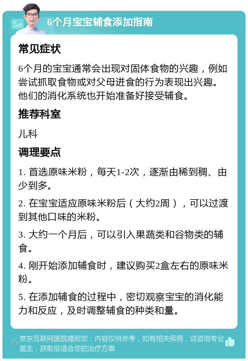 6个月宝宝辅食添加指南 常见症状 6个月的宝宝通常会出现对固体食物的兴趣，例如尝试抓取食物或对父母进食的行为表现出兴趣。他们的消化系统也开始准备好接受辅食。 推荐科室 儿科 调理要点 1. 首选原味米粉，每天1-2次，逐渐由稀到稠、由少到多。 2. 在宝宝适应原味米粉后（大约2周），可以过渡到其他口味的米粉。 3. 大约一个月后，可以引入果蔬类和谷物类的辅食。 4. 刚开始添加辅食时，建议购买2盒左右的原味米粉。 5. 在添加辅食的过程中，密切观察宝宝的消化能力和反应，及时调整辅食的种类和量。