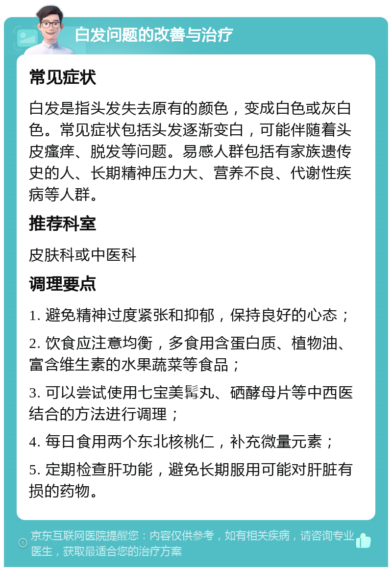 白发问题的改善与治疗 常见症状 白发是指头发失去原有的颜色，变成白色或灰白色。常见症状包括头发逐渐变白，可能伴随着头皮瘙痒、脱发等问题。易感人群包括有家族遗传史的人、长期精神压力大、营养不良、代谢性疾病等人群。 推荐科室 皮肤科或中医科 调理要点 1. 避免精神过度紧张和抑郁，保持良好的心态； 2. 饮食应注意均衡，多食用含蛋白质、植物油、富含维生素的水果蔬菜等食品； 3. 可以尝试使用七宝美髯丸、硒酵母片等中西医结合的方法进行调理； 4. 每日食用两个东北核桃仁，补充微量元素； 5. 定期检查肝功能，避免长期服用可能对肝脏有损的药物。