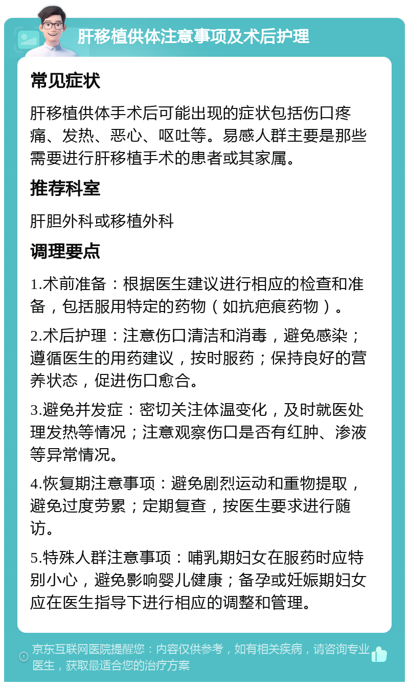 肝移植供体注意事项及术后护理 常见症状 肝移植供体手术后可能出现的症状包括伤口疼痛、发热、恶心、呕吐等。易感人群主要是那些需要进行肝移植手术的患者或其家属。 推荐科室 肝胆外科或移植外科 调理要点 1.术前准备：根据医生建议进行相应的检查和准备，包括服用特定的药物（如抗疤痕药物）。 2.术后护理：注意伤口清洁和消毒，避免感染；遵循医生的用药建议，按时服药；保持良好的营养状态，促进伤口愈合。 3.避免并发症：密切关注体温变化，及时就医处理发热等情况；注意观察伤口是否有红肿、渗液等异常情况。 4.恢复期注意事项：避免剧烈运动和重物提取，避免过度劳累；定期复查，按医生要求进行随访。 5.特殊人群注意事项：哺乳期妇女在服药时应特别小心，避免影响婴儿健康；备孕或妊娠期妇女应在医生指导下进行相应的调整和管理。