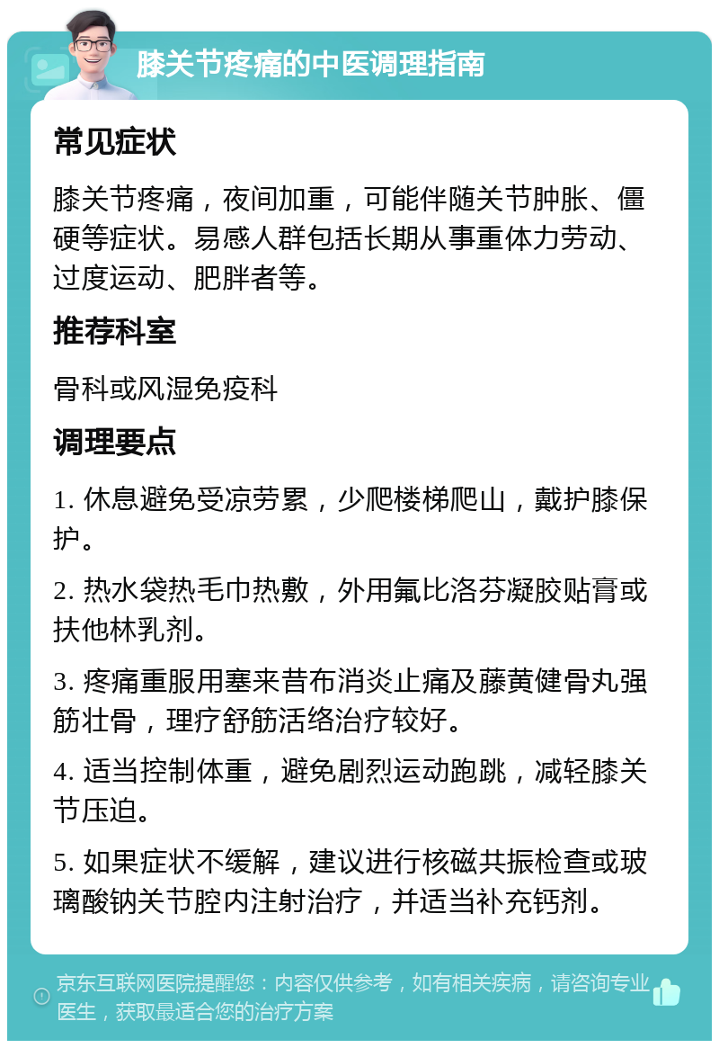 膝关节疼痛的中医调理指南 常见症状 膝关节疼痛，夜间加重，可能伴随关节肿胀、僵硬等症状。易感人群包括长期从事重体力劳动、过度运动、肥胖者等。 推荐科室 骨科或风湿免疫科 调理要点 1. 休息避免受凉劳累，少爬楼梯爬山，戴护膝保护。 2. 热水袋热毛巾热敷，外用氟比洛芬凝胶贴膏或扶他林乳剂。 3. 疼痛重服用塞来昔布消炎止痛及藤黄健骨丸强筋壮骨，理疗舒筋活络治疗较好。 4. 适当控制体重，避免剧烈运动跑跳，减轻膝关节压迫。 5. 如果症状不缓解，建议进行核磁共振检查或玻璃酸钠关节腔内注射治疗，并适当补充钙剂。