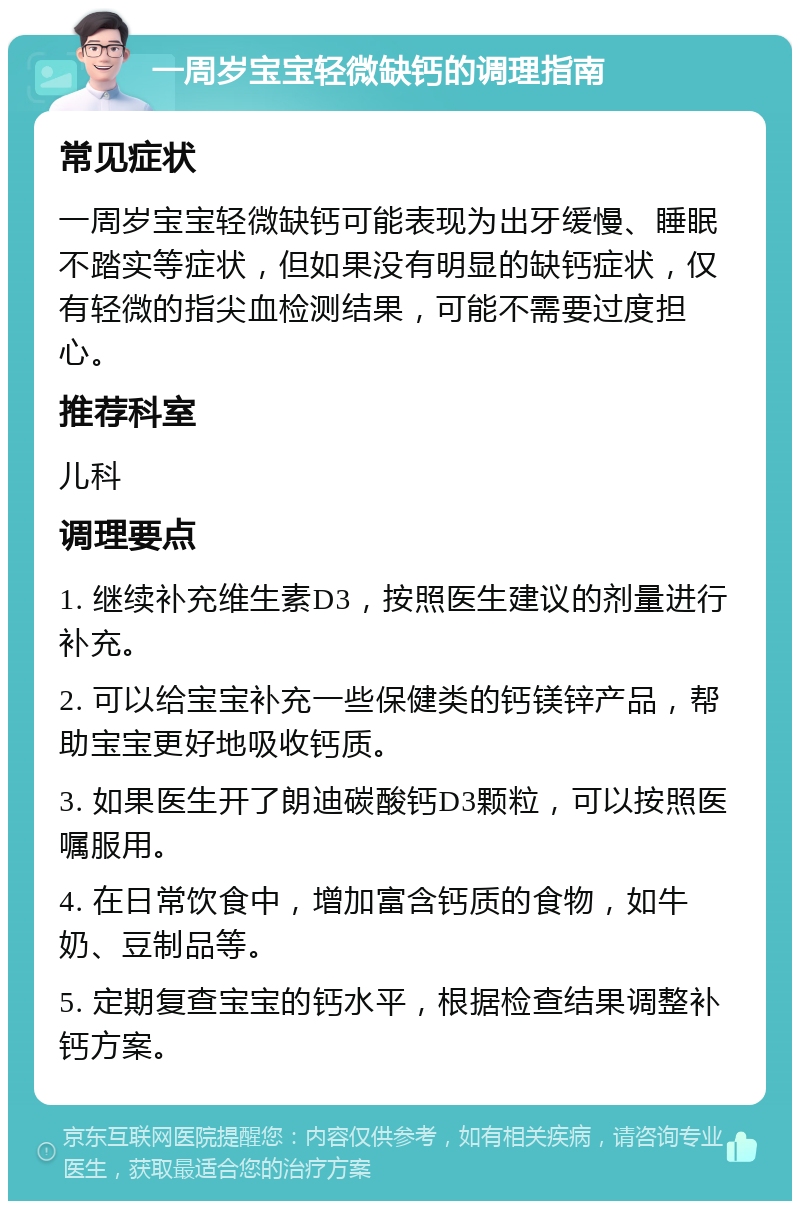 一周岁宝宝轻微缺钙的调理指南 常见症状 一周岁宝宝轻微缺钙可能表现为出牙缓慢、睡眠不踏实等症状，但如果没有明显的缺钙症状，仅有轻微的指尖血检测结果，可能不需要过度担心。 推荐科室 儿科 调理要点 1. 继续补充维生素D3，按照医生建议的剂量进行补充。 2. 可以给宝宝补充一些保健类的钙镁锌产品，帮助宝宝更好地吸收钙质。 3. 如果医生开了朗迪碳酸钙D3颗粒，可以按照医嘱服用。 4. 在日常饮食中，增加富含钙质的食物，如牛奶、豆制品等。 5. 定期复查宝宝的钙水平，根据检查结果调整补钙方案。