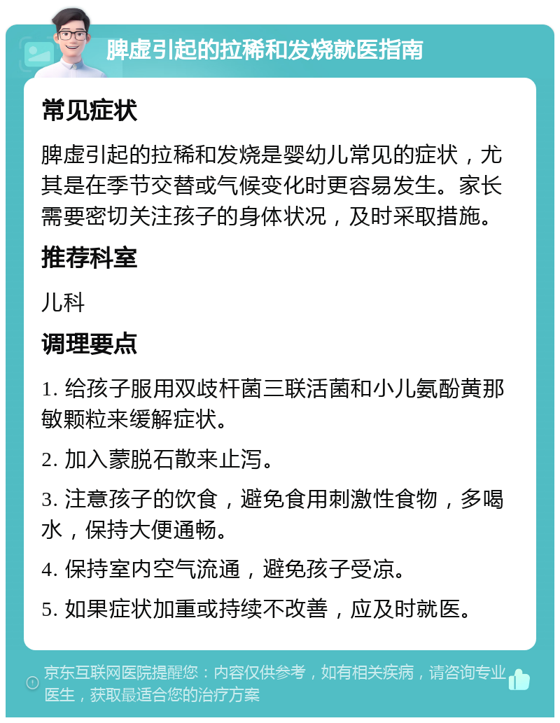 脾虚引起的拉稀和发烧就医指南 常见症状 脾虚引起的拉稀和发烧是婴幼儿常见的症状，尤其是在季节交替或气候变化时更容易发生。家长需要密切关注孩子的身体状况，及时采取措施。 推荐科室 儿科 调理要点 1. 给孩子服用双歧杆菌三联活菌和小儿氨酚黄那敏颗粒来缓解症状。 2. 加入蒙脱石散来止泻。 3. 注意孩子的饮食，避免食用刺激性食物，多喝水，保持大便通畅。 4. 保持室内空气流通，避免孩子受凉。 5. 如果症状加重或持续不改善，应及时就医。