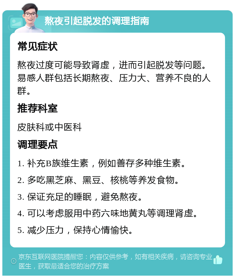 熬夜引起脱发的调理指南 常见症状 熬夜过度可能导致肾虚，进而引起脱发等问题。易感人群包括长期熬夜、压力大、营养不良的人群。 推荐科室 皮肤科或中医科 调理要点 1. 补充B族维生素，例如善存多种维生素。 2. 多吃黑芝麻、黑豆、核桃等养发食物。 3. 保证充足的睡眠，避免熬夜。 4. 可以考虑服用中药六味地黄丸等调理肾虚。 5. 减少压力，保持心情愉快。