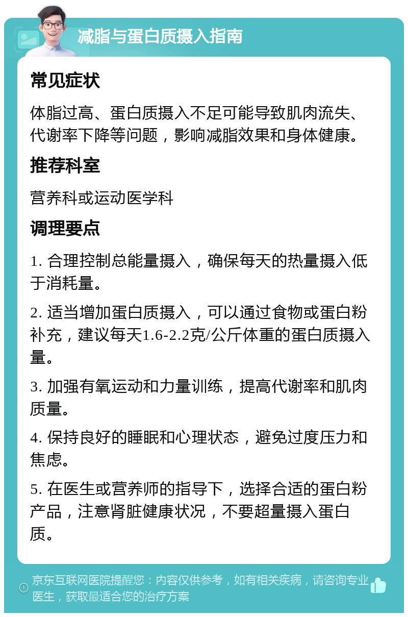 减脂与蛋白质摄入指南 常见症状 体脂过高、蛋白质摄入不足可能导致肌肉流失、代谢率下降等问题，影响减脂效果和身体健康。 推荐科室 营养科或运动医学科 调理要点 1. 合理控制总能量摄入，确保每天的热量摄入低于消耗量。 2. 适当增加蛋白质摄入，可以通过食物或蛋白粉补充，建议每天1.6-2.2克/公斤体重的蛋白质摄入量。 3. 加强有氧运动和力量训练，提高代谢率和肌肉质量。 4. 保持良好的睡眠和心理状态，避免过度压力和焦虑。 5. 在医生或营养师的指导下，选择合适的蛋白粉产品，注意肾脏健康状况，不要超量摄入蛋白质。