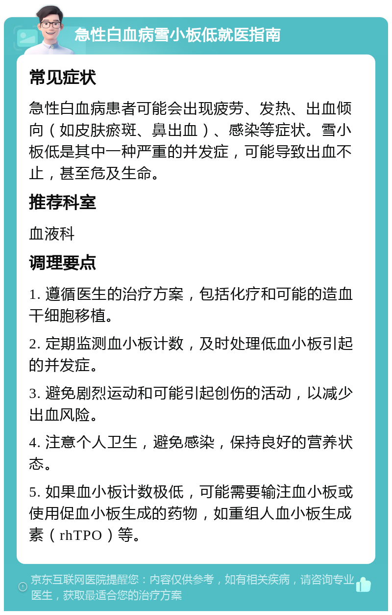 急性白血病雪小板低就医指南 常见症状 急性白血病患者可能会出现疲劳、发热、出血倾向（如皮肤瘀斑、鼻出血）、感染等症状。雪小板低是其中一种严重的并发症，可能导致出血不止，甚至危及生命。 推荐科室 血液科 调理要点 1. 遵循医生的治疗方案，包括化疗和可能的造血干细胞移植。 2. 定期监测血小板计数，及时处理低血小板引起的并发症。 3. 避免剧烈运动和可能引起创伤的活动，以减少出血风险。 4. 注意个人卫生，避免感染，保持良好的营养状态。 5. 如果血小板计数极低，可能需要输注血小板或使用促血小板生成的药物，如重组人血小板生成素（rhTPO）等。