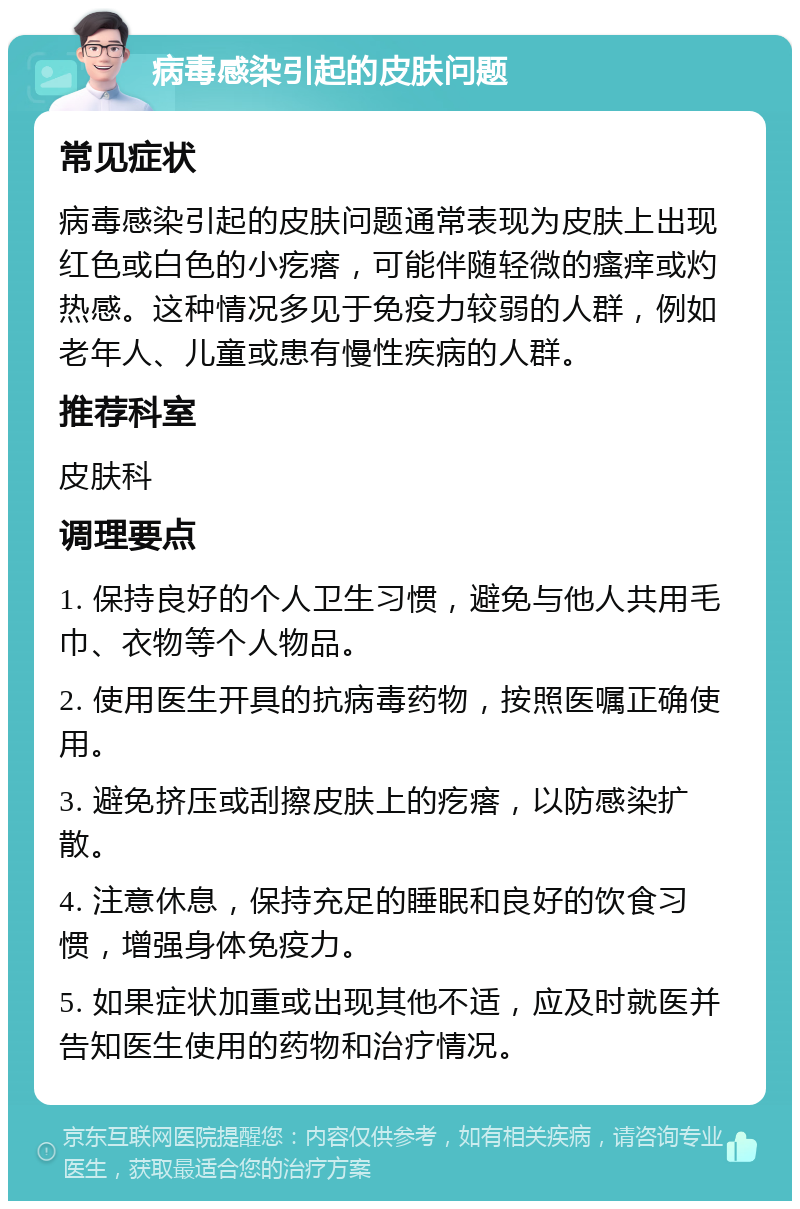 病毒感染引起的皮肤问题 常见症状 病毒感染引起的皮肤问题通常表现为皮肤上出现红色或白色的小疙瘩，可能伴随轻微的瘙痒或灼热感。这种情况多见于免疫力较弱的人群，例如老年人、儿童或患有慢性疾病的人群。 推荐科室 皮肤科 调理要点 1. 保持良好的个人卫生习惯，避免与他人共用毛巾、衣物等个人物品。 2. 使用医生开具的抗病毒药物，按照医嘱正确使用。 3. 避免挤压或刮擦皮肤上的疙瘩，以防感染扩散。 4. 注意休息，保持充足的睡眠和良好的饮食习惯，增强身体免疫力。 5. 如果症状加重或出现其他不适，应及时就医并告知医生使用的药物和治疗情况。