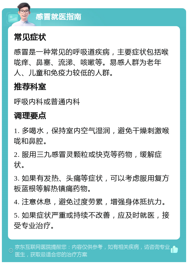 感冒就医指南 常见症状 感冒是一种常见的呼吸道疾病，主要症状包括喉咙痒、鼻塞、流涕、咳嗽等。易感人群为老年人、儿童和免疫力较低的人群。 推荐科室 呼吸内科或普通内科 调理要点 1. 多喝水，保持室内空气湿润，避免干燥刺激喉咙和鼻腔。 2. 服用三九感冒灵颗粒或快克等药物，缓解症状。 3. 如果有发热、头痛等症状，可以考虑服用复方板蓝根等解热镇痛药物。 4. 注意休息，避免过度劳累，增强身体抵抗力。 5. 如果症状严重或持续不改善，应及时就医，接受专业治疗。