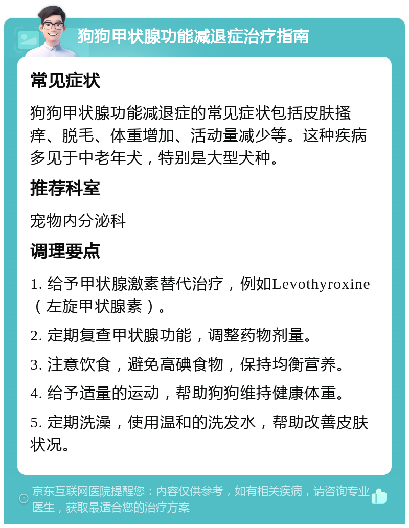 狗狗甲状腺功能减退症治疗指南 常见症状 狗狗甲状腺功能减退症的常见症状包括皮肤搔痒、脱毛、体重增加、活动量减少等。这种疾病多见于中老年犬，特别是大型犬种。 推荐科室 宠物内分泌科 调理要点 1. 给予甲状腺激素替代治疗，例如Levothyroxine（左旋甲状腺素）。 2. 定期复查甲状腺功能，调整药物剂量。 3. 注意饮食，避免高碘食物，保持均衡营养。 4. 给予适量的运动，帮助狗狗维持健康体重。 5. 定期洗澡，使用温和的洗发水，帮助改善皮肤状况。